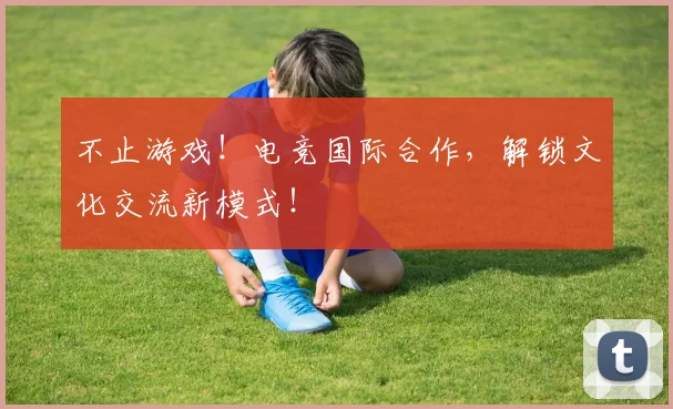 不止游戏!电竞国际合作,解锁文化交流新模式!